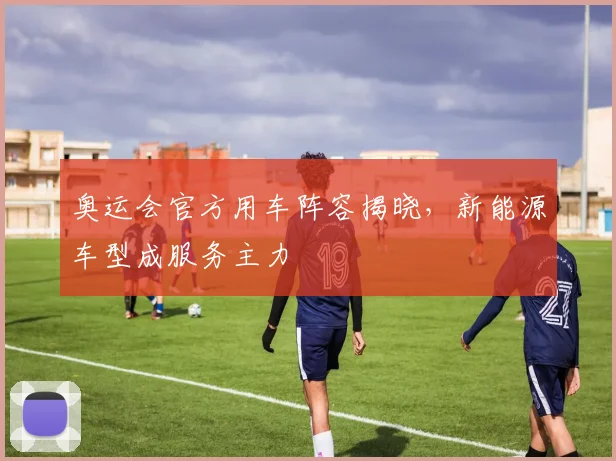 奥运会官方用车阵容揭晓，新能源车型成服务主力