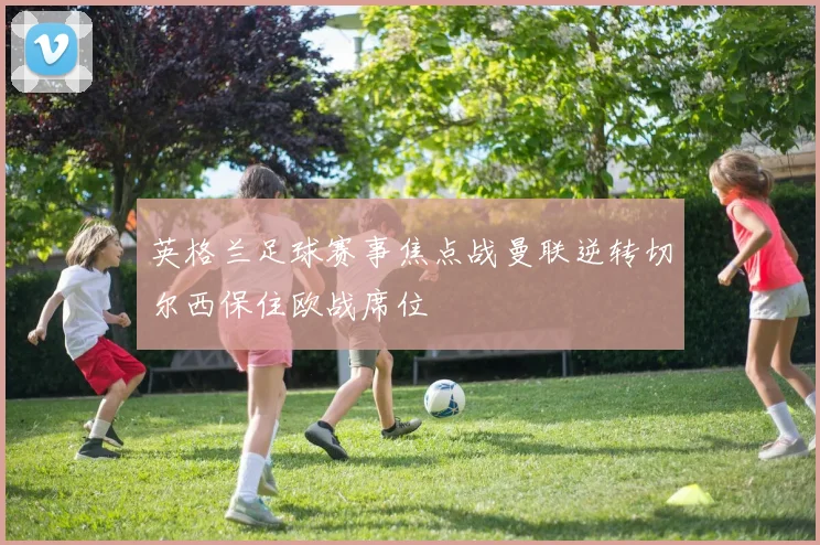 英格兰足球赛事焦点战曼联逆转切尔西保住欧战席位