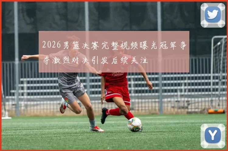 2026男篮决赛完整视频曝光冠军争夺激烈对决引发后续关注