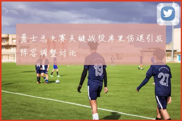 勇士总决赛关键战役库里伤退引发阵容调整讨论