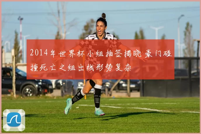 2014年世界杯小组抽签揭晓 豪门碰撞死亡之组出线形势复杂