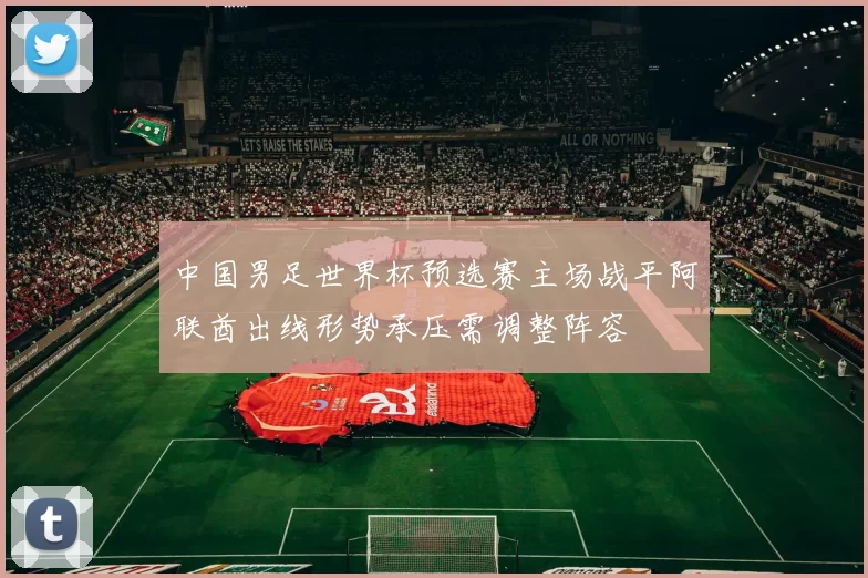 中国男足世界杯预选赛主场战平阿联酋出线形势承压需调整阵容