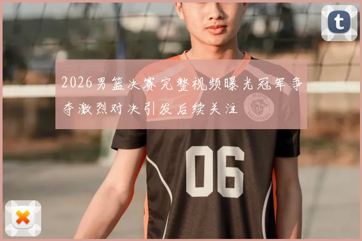2026男篮决赛完整视频曝光冠军争夺激烈对决引发后续关注