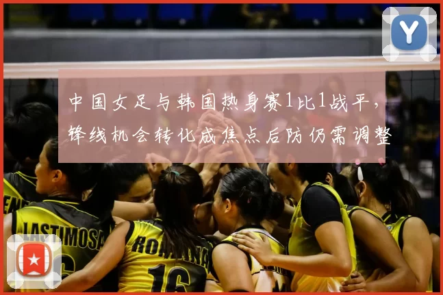中国女足与韩国热身赛1比1战平，锋线机会转化成焦点后防仍需调整