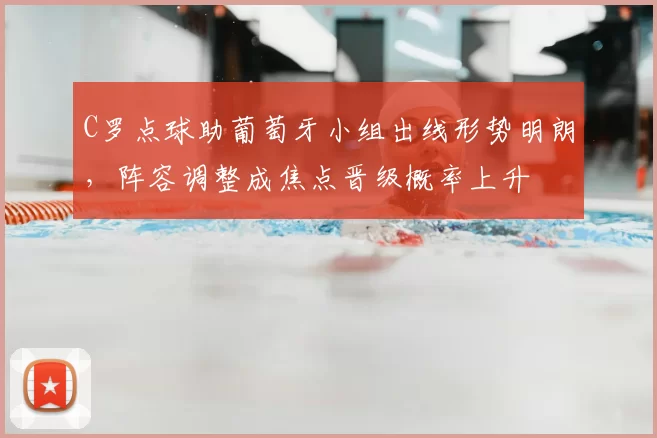 C罗点球助葡萄牙小组出线形势明朗，阵容调整成焦点晋级概率上升