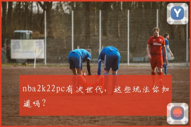 nba2k22pc有次世代,这些玩法你知道吗?