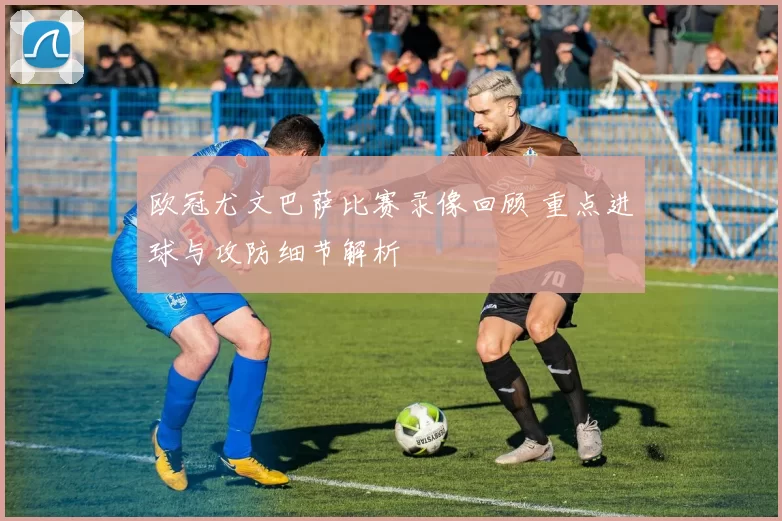 欧冠尤文巴萨比赛录像回顾 重点进球与攻防细节解析