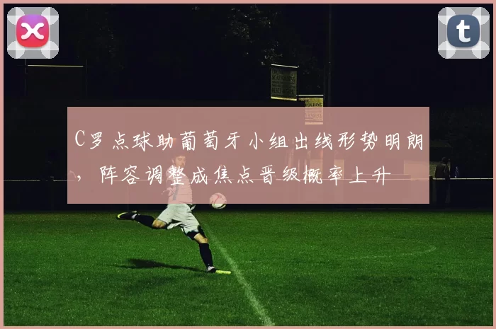 C罗点球助葡萄牙小组出线形势明朗，阵容调整成焦点晋级概率上升