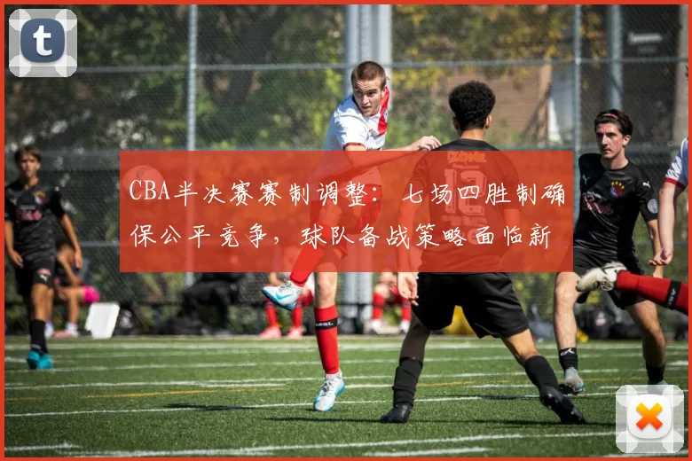 CBA半决赛赛制调整：七场四胜制确保公平竞争，球队备战策略面临新挑战