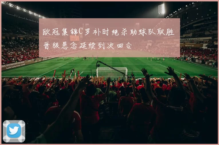 欧冠集锦C罗补时绝杀助球队取胜 晋级悬念延续到次回合