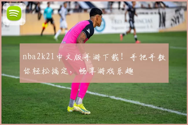 nba2k21中文版手游下载！手把手教你轻松搞定，畅享游戏乐趣