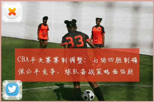 CBA半决赛赛制调整：七场四胜制确保公平竞争，球队备战策略面临新挑战