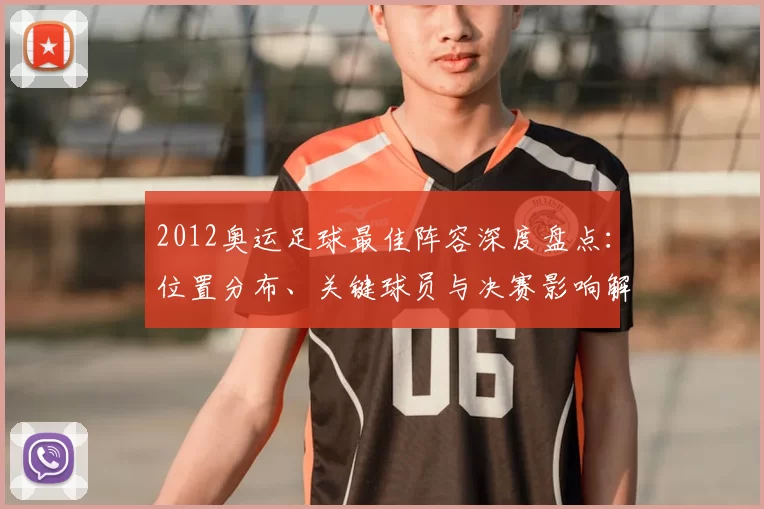 2012奥运足球最佳阵容深度盘点：位置分布、关键球员与决赛影响解析