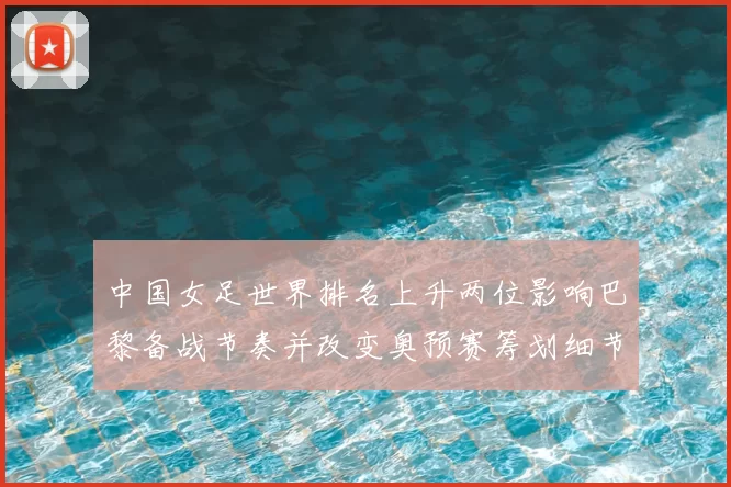 中国女足世界排名上升两位影响巴黎备战节奏并改变奥预赛筹划细节