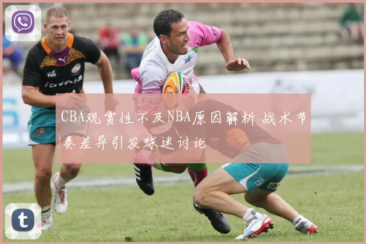 CBA观赏性不及NBA原因解析 战术节奏差异引发球迷讨论