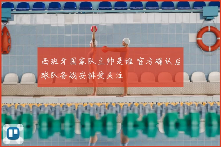 西班牙国家队主帅是谁 官方确认后球队备战安排受关注