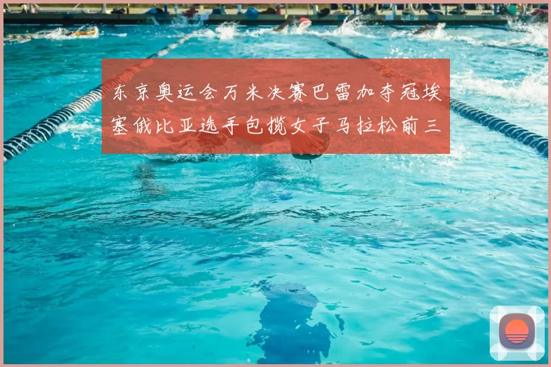 东京奥运会万米决赛巴雷加夺冠埃塞俄比亚选手包揽女子马拉松前三名