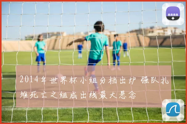 2014年世界杯小组分档出炉 强队扎堆死亡之组成出线最大悬念