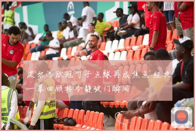 皮尔洛欧冠勺子点球再成焦点 经典一幕回顾其冷静破门瞬间