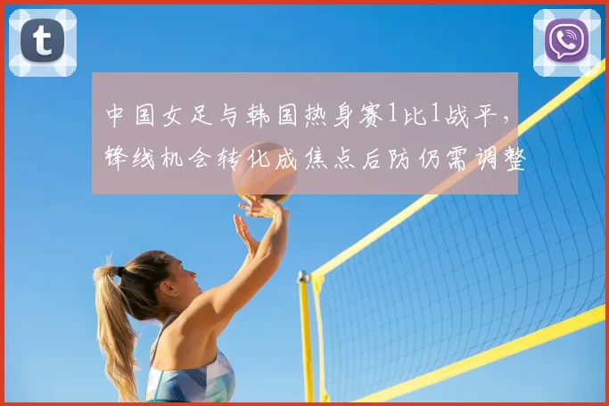 中国女足与韩国热身赛1比1战平，锋线机会转化成焦点后防仍需调整