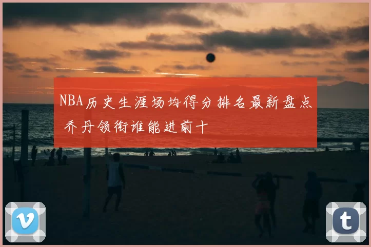 NBA历史生涯场均得分排名最新盘点 乔丹领衔谁能进前十