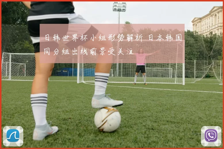 日韩世界杯小组形势解析 日本韩国同分组出线前景受关注