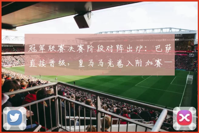 冠军联赛决赛阶段对阵出炉：巴萨直接晋级，皇马马竞卷入附加赛——谁是最危险的潜在对手？