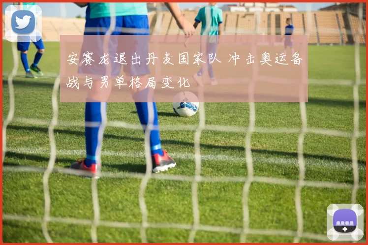 安赛龙退出丹麦国家队 冲击奥运备战与男单格局变化