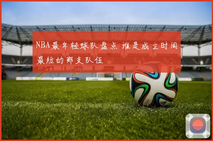 NBA最年轻球队盘点 谁是成立时间最短的那支队伍