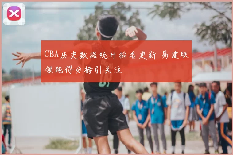 CBA历史数据统计排名更新 易建联领跑得分榜引关注