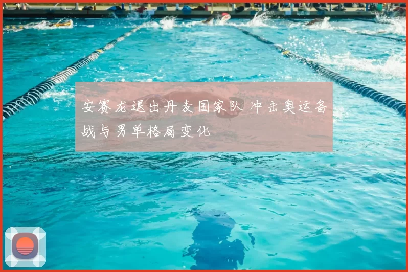 安赛龙退出丹麦国家队 冲击奥运备战与男单格局变化