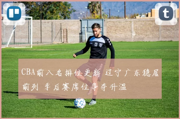 CBA前八名排位更新 辽宁广东稳居前列 季后赛席位争夺升温