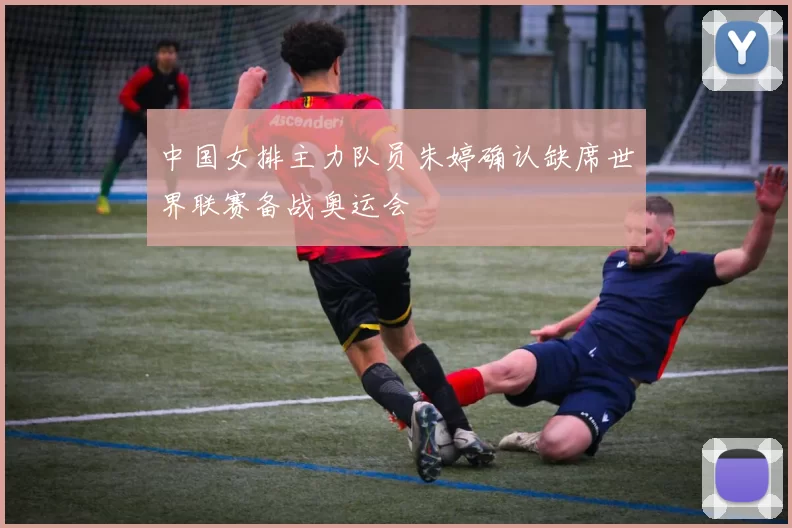 中国女排主力队员朱婷确认缺席世界联赛备战奥运会