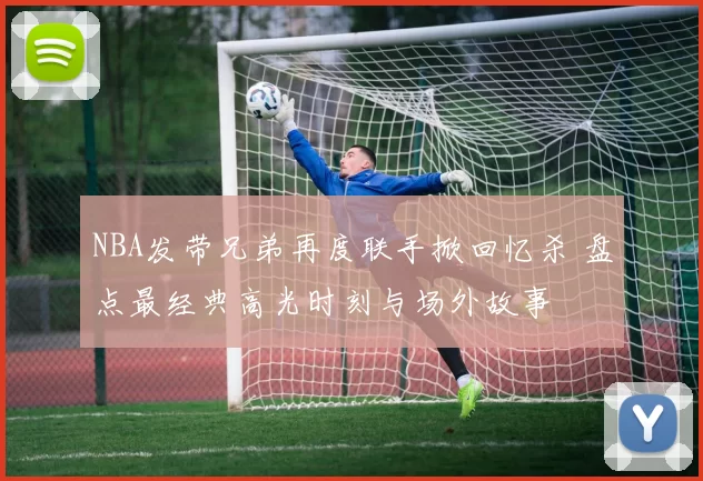 NBA发带兄弟再度联手掀回忆杀 盘点最经典高光时刻与场外故事