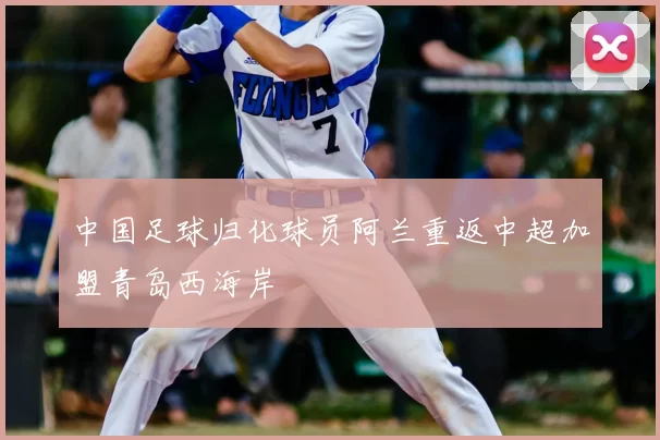 中国足球归化球员阿兰重返中超加盟青岛西海岸