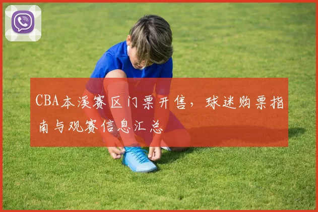 CBA本溪赛区门票开售，球迷购票指南与观赛信息汇总