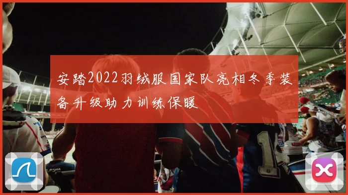 安踏2022羽绒服国家队亮相冬季装备升级助力训练保暖