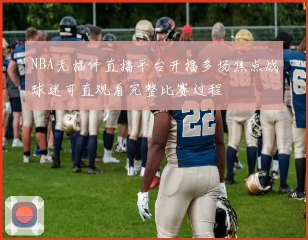 NBA无插件直播平台开播多场焦点战球迷可直观看完整比赛过程