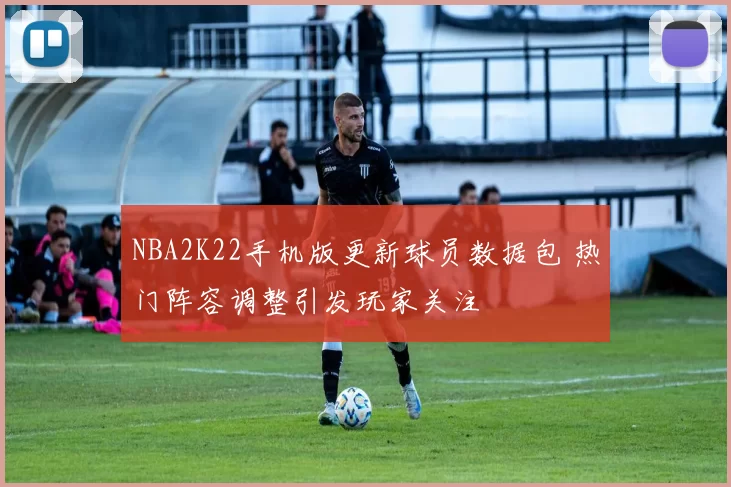 NBA2K22手机版更新球员数据包 热门阵容调整引发玩家关注