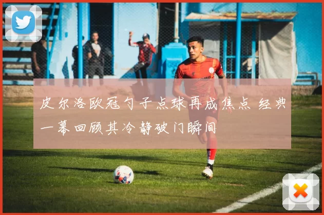 皮尔洛欧冠勺子点球再成焦点 经典一幕回顾其冷静破门瞬间