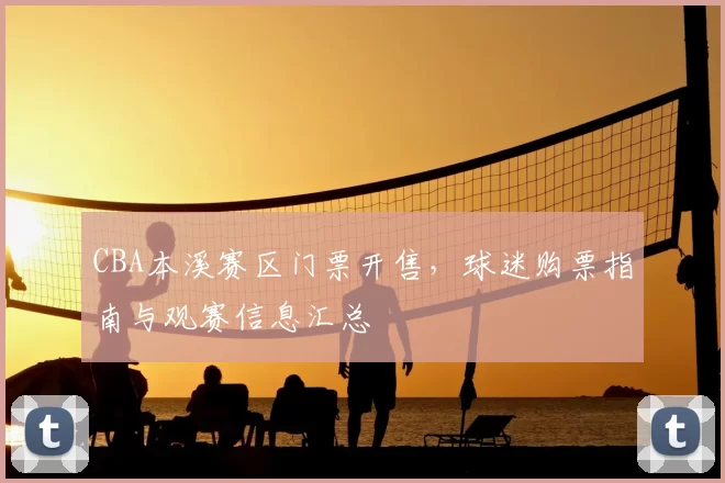 CBA本溪赛区门票开售，球迷购票指南与观赛信息汇总