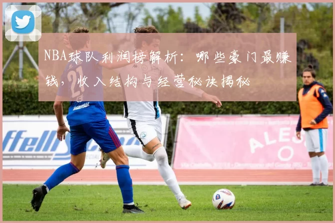 NBA球队利润榜解析：哪些豪门最赚钱，收入结构与经营秘诀揭秘