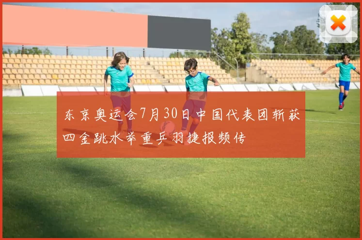 东京奥运会7月30日中国代表团斩获四金跳水举重乒羽捷报频传