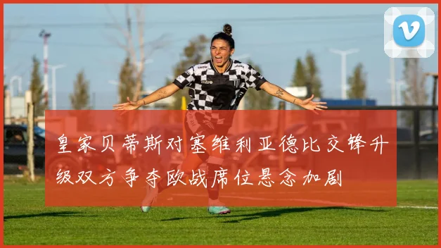 皇家贝蒂斯对塞维利亚德比交锋升级双方争夺欧战席位悬念加剧