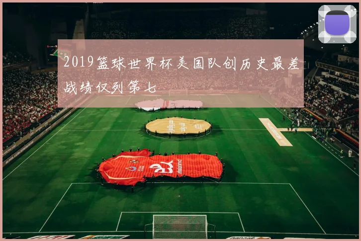 2019篮球世界杯美国队创历史最差战绩仅列第七