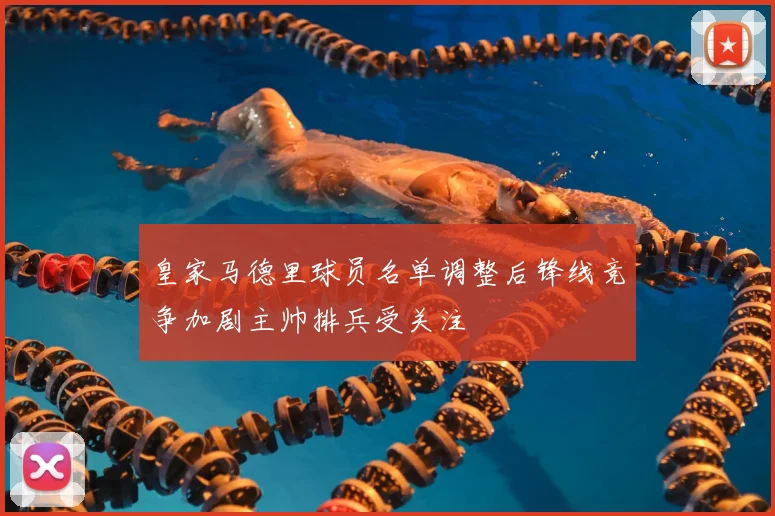 皇家马德里球员名单调整后锋线竞争加剧主帅排兵受关注