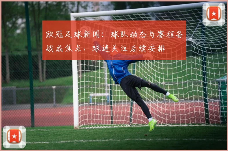 欧冠足球新闻:球队动态与赛程备战成焦点,球迷关注后续安排