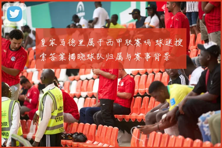 皇家马德里属于西甲联赛吗 球迷搜索答案揭晓球队归属与赛事背景