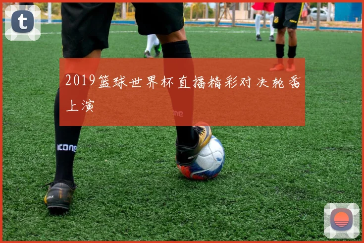 2019篮球世界杯直播精彩对决轮番上演