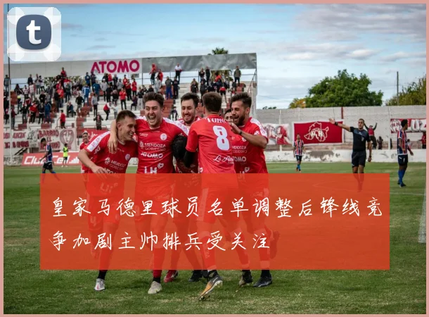 皇家马德里球员名单调整后锋线竞争加剧主帅排兵受关注